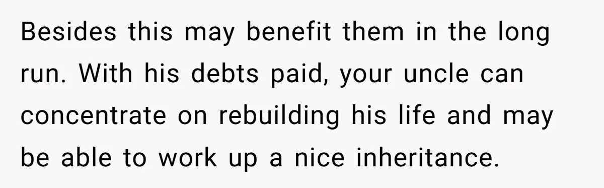 Besides this may benefit them in the long run. With his debts paid, your uncle can concentrate on rebuilding his life and may be able to work up a nice...