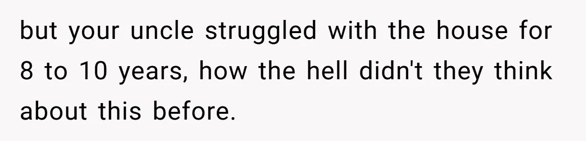 but your uncle struggled with the house for 8 to 10 years, how the hell didn't they think about this before.