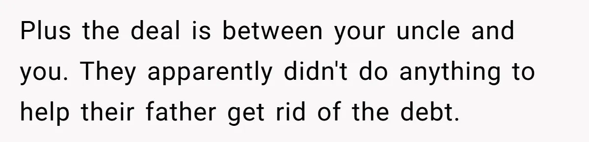 Plus the deal is between your uncle and you. They apparently didn't do anything to help their father get rid of the debt.
