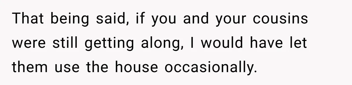 That being said, if you and your cousins were still getting along, I would have let them use the house occasionally.