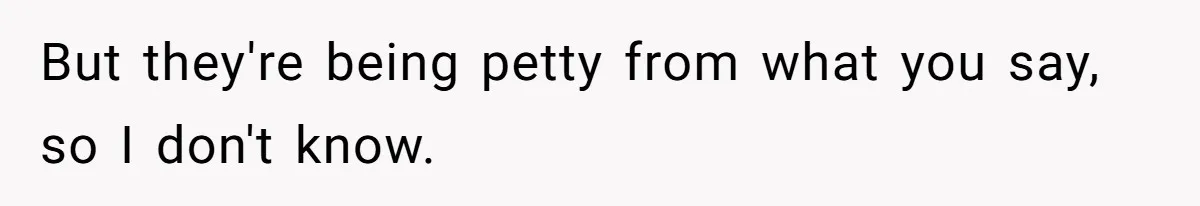 But they're being petty from what you say, so I don't know.