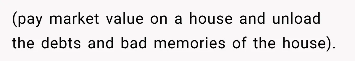 (pay market value on a house and unload the debts and bad memories of the house).