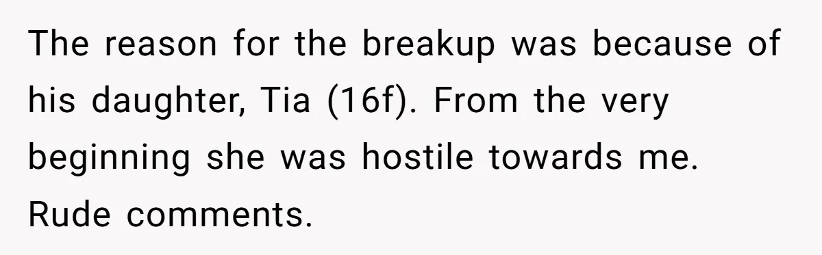 The reason for the breakup was because of his daughter, Tia (16f). From the very beginning she was hostile towards me. Rude comments.
