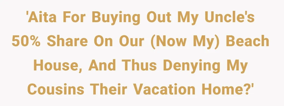 'AITA for buying out my Uncle's 50% share on our (now my) beach house, and thus denying my cousins their vacation home?'