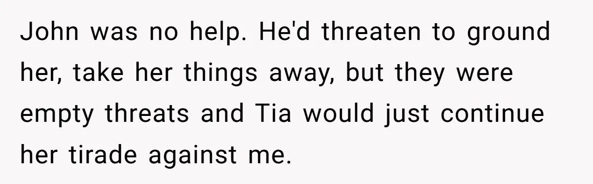 John was no help. He'd threaten to ground her, take her things away, but they were empty threats and Tia would just continue her tirade against me.