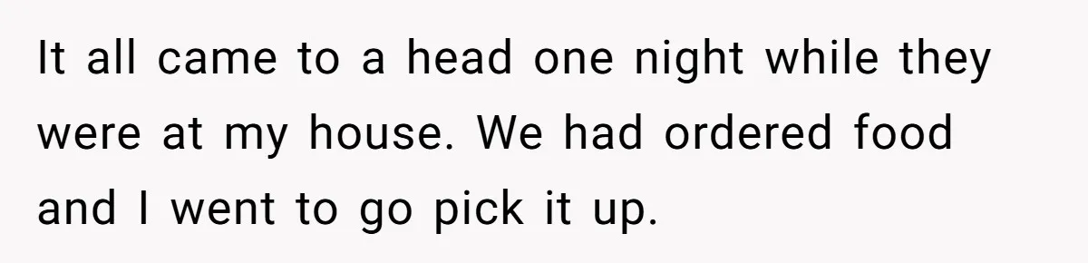 It all came to a head one night while they were at my house. We had ordered food and I went to go pick it up.