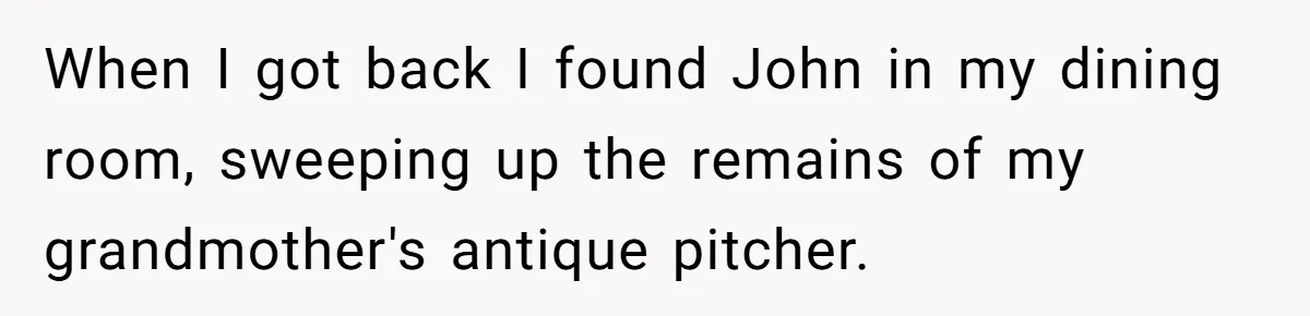 When I got back I found John in my dining room, sweeping up the remains of my grandmother's antique pitcher.
