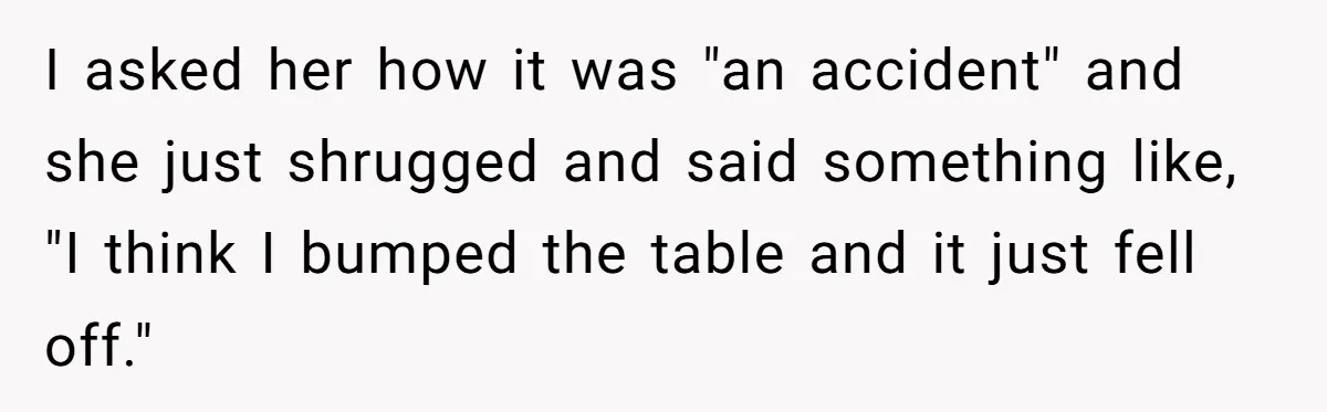 I asked her how it was "an accident" and she just shrugged and said something like, "I think I bumped the table and it just fell off."