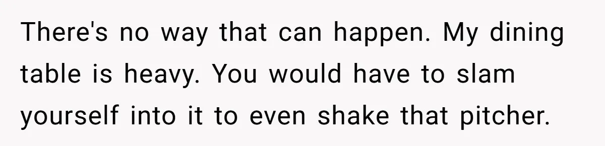 There's no way that can happen. My dining table is heavy. You would have to slam yourself into it to even shake that pitcher.