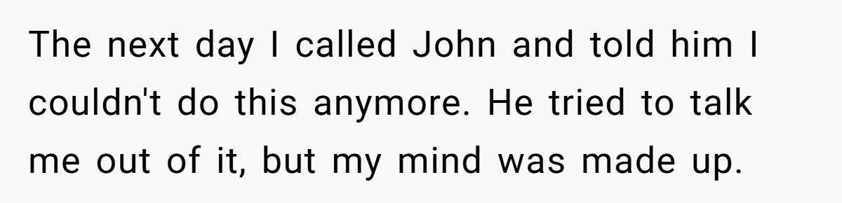 The next day I called John and told him I couldn't do this anymore. He tried to talk me out of it, but my mind was made up.