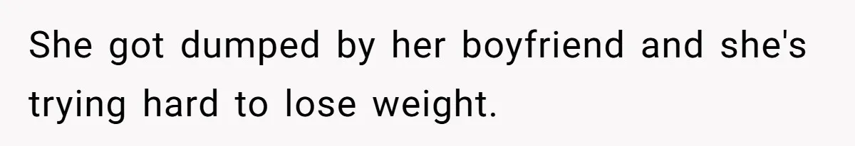 She got dumped by her boyfriend and she's trying hard to lose weight.