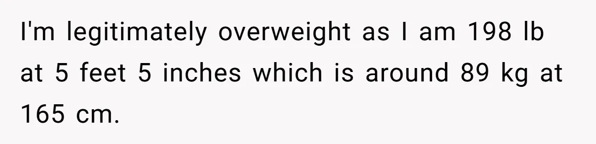 I'm legitimately overweight as I am 198 lb at 5 feet 5 inches which is around 89 kg at 165 cm.