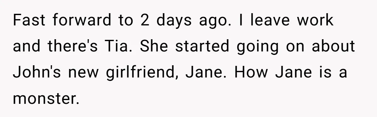Fast forward to 2 days ago. I leave work and there's Tia. She started going on about John's new girlfriend, Jane. How Jane is a monster.