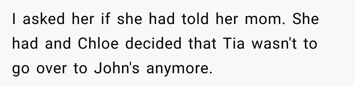 I asked her if she had told her mom. She had and Chloe decided that Tia wasn't to go over to John's anymore.