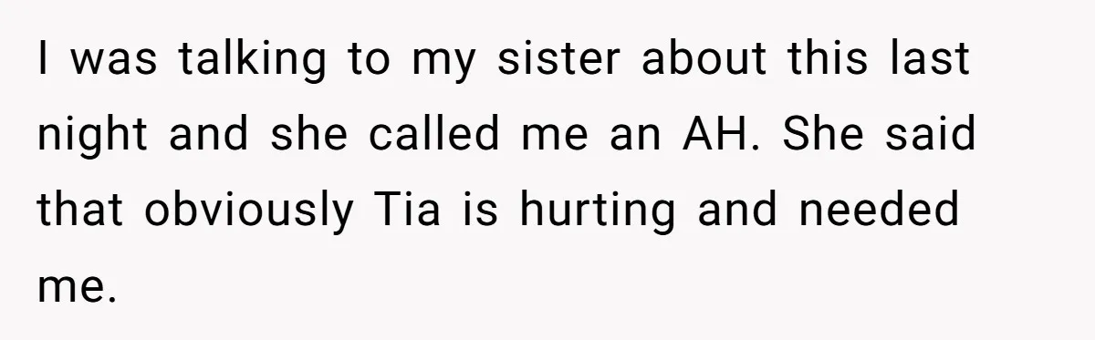 I was talking to my sister about this last night and she called me an AH. She said that obviously Tia is hurting and needed me.