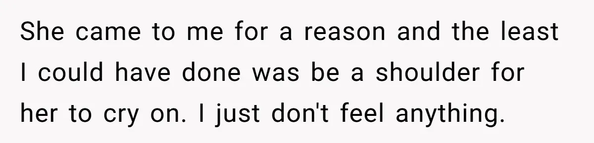 She came to me for a reason and the least I could have done was be a shoulder for her to cry on. I just don't feel anything.