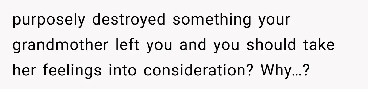 purposely destroyed something your grandmother left you and you should take her feelings into consideration? Why…?