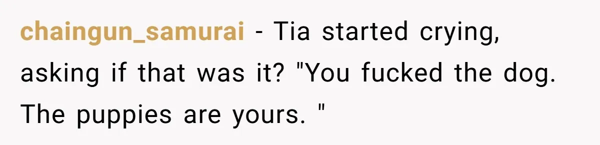 chaingun_samurai − Tia started crying, asking if that was it? "You fucked the dog. The puppies are yours. "