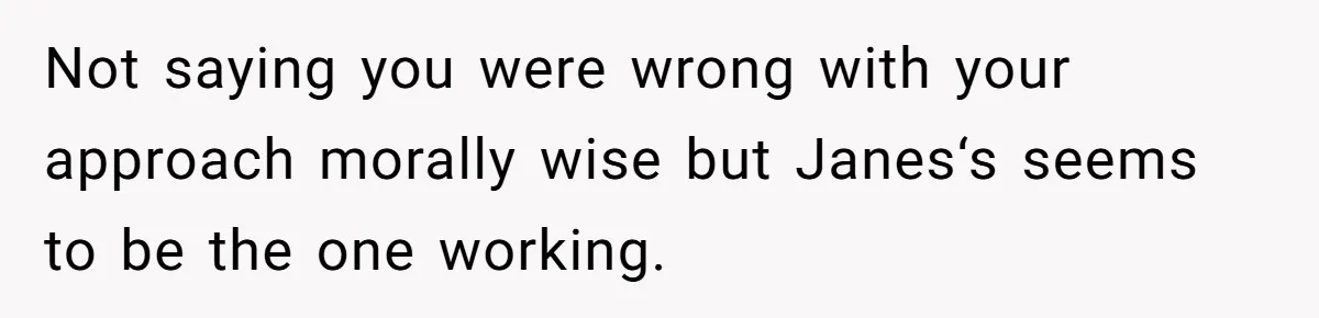 Not saying you were wrong with your approach morally wise but Janes‘s seems to be the one working.