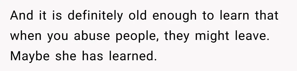 And it is definitely old enough to learn that when you abuse people, they might leave. Maybe she has learned.