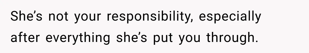 She’s not your responsibility, especially after everything she’s put you through.