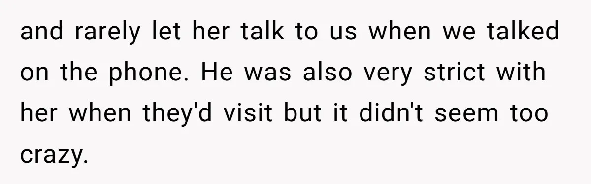 and rarely let her talk to us when we talked on the phone. He was also very strict with her when they'd visit but it didn't seem too crazy.