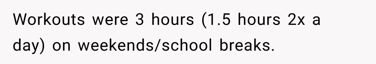 Workouts were 3 hours (1.5 hours 2x a day) on weekends/school breaks.