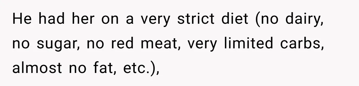 He had her on a very strict diet (no dairy, no sugar, no red meat, very limited carbs, almost no fat, etc.),