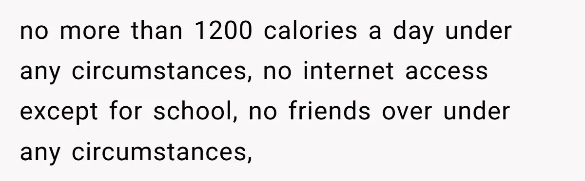 no more than 1200 calories a day under any circumstances, no internet access except for school, no friends over under any circumstances,
