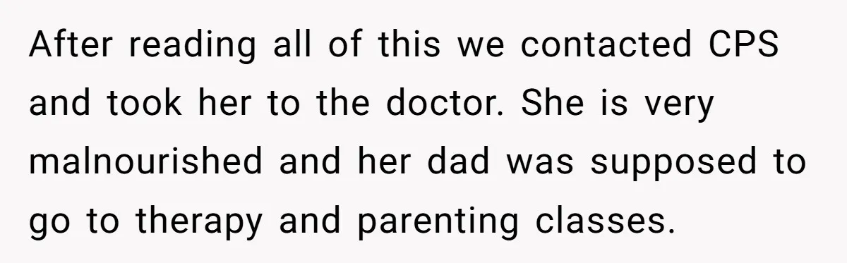 After reading all of this we contacted CPS and took her to the doctor. She is very malnourished and her dad was supposed to go to therapy and parenting classes.