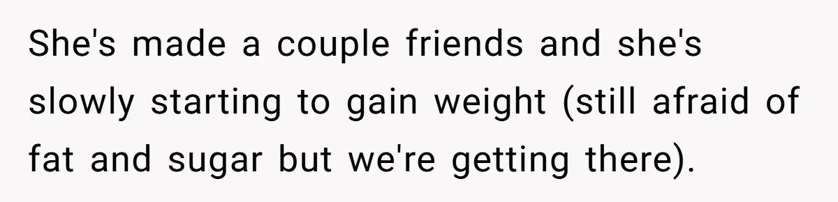 She's made a couple friends and she's slowly starting to gain weight (still afraid of fat and sugar but we're getting there).