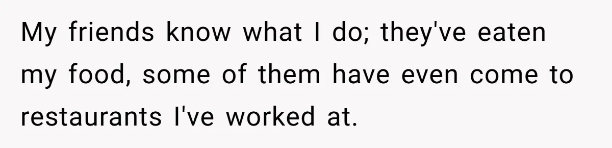 My friends know what I do; they've eaten my food, some of them have even come to restaurants I've worked at.