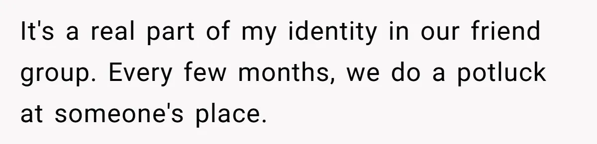 It's a real part of my identity in our friend group. Every few months, we do a potluck at someone's place.
