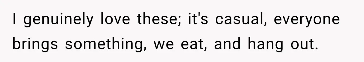 I genuinely love these; it's casual, everyone brings something, we eat, and hang out.