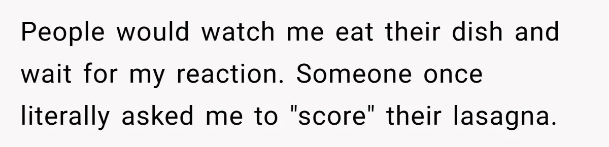 People would watch me eat their dish and wait for my reaction. Someone once literally asked me to "score" their lasagna.