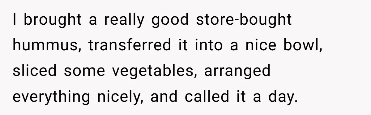 I brought a really good store-bought hummus, transferred it into a nice bowl, sliced some vegetables, arranged everything nicely, and called it a day.