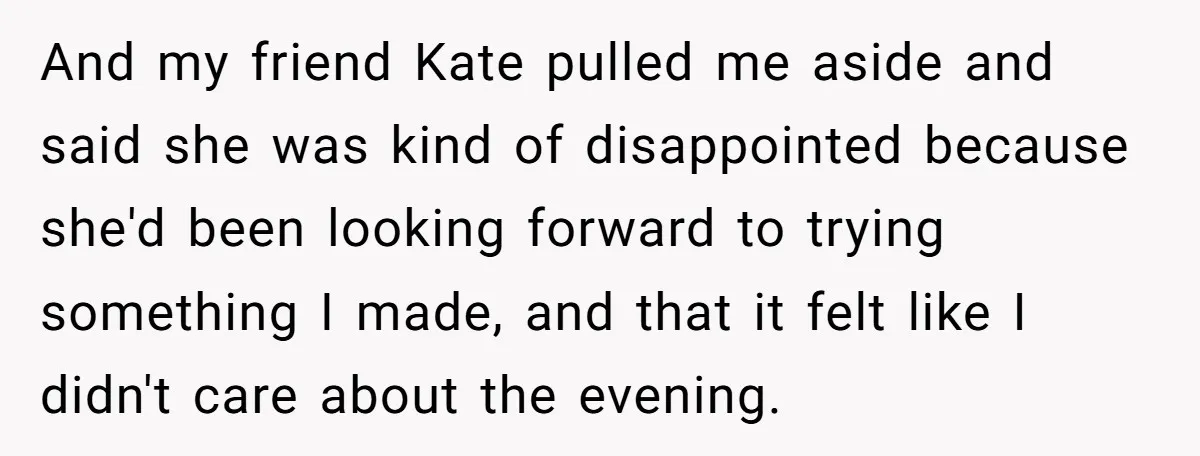 And my friend Kate pulled me aside and said she was kind of disappointed because she'd been looking forward to trying something I made, and that it felt like I...