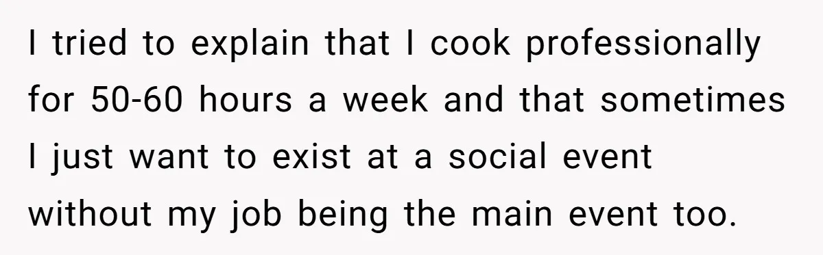 I tried to explain that I cook professionally for 50-60 hours a week and that sometimes I just want to exist at a social event without my job being the...