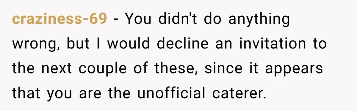 craziness-69 − You didn't do anything wrong, but I would decline an invitation to the next couple of these, since it appears that you are the unofficial caterer.