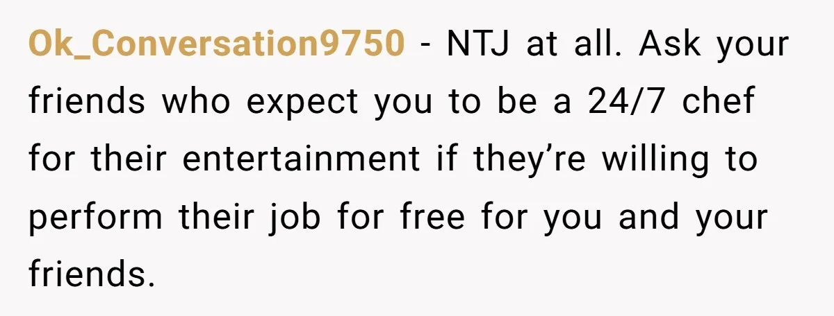 Ok_Conversation9750 − NTJ at all. Ask your friends who expect you to be a 24/7 chef for their entertainment if they’re willing to perform their job for free for you...