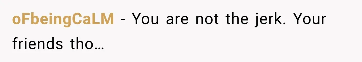 oFbeingCaLM − You are not the jerk. Your friends tho…