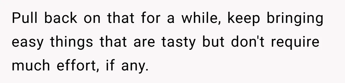Pull back on that for a while, keep bringing easy things that are tasty but don't require much effort, if any.