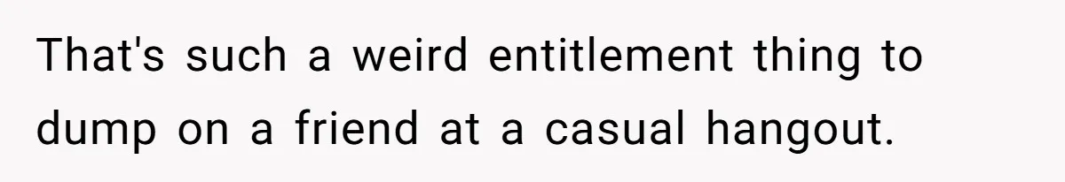 That's such a weird entitlement thing to dump on a friend at a casual hangout.