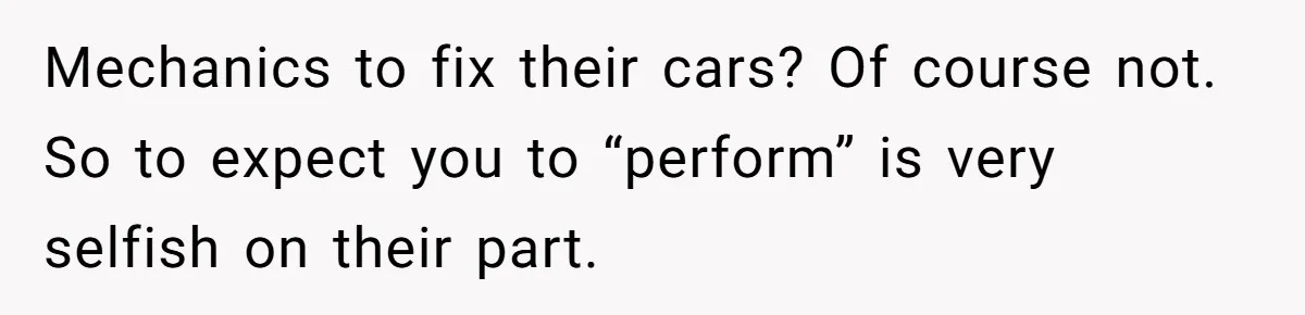 Mechanics to fix their cars? Of course not. So to expect you to “perform” is very selfish on their part.