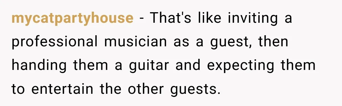 mycatpartyhouse − That's like inviting a professional musician as a guest, then handing them a guitar and expecting them to entertain the other guests.
