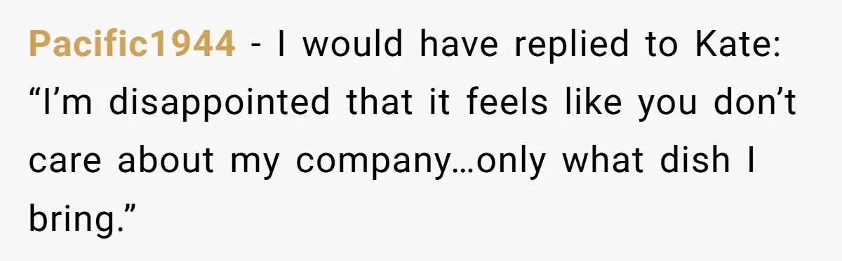 Pacific1944 − I would have replied to Kate: “I’m disappointed that it feels like you don’t care about my company…only what dish I bring.”