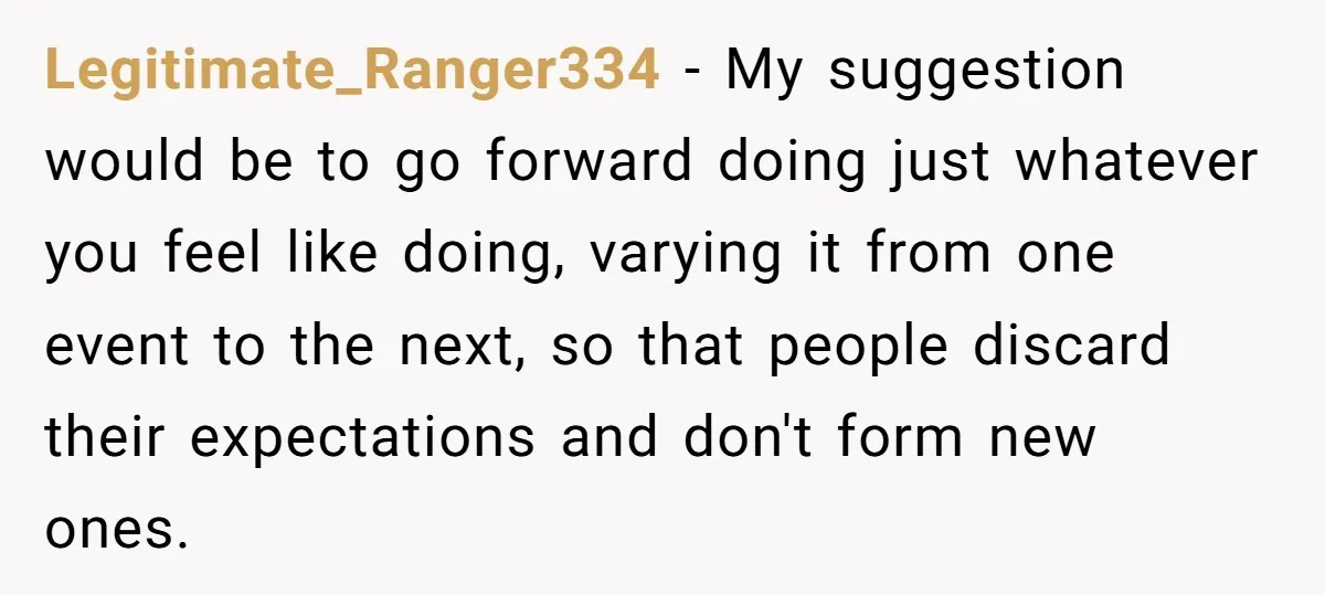 Legitimate_Ranger334 − My suggestion would be to go forward doing just whatever you feel like doing, varying it from one event to the next, so that people discard their expectations...