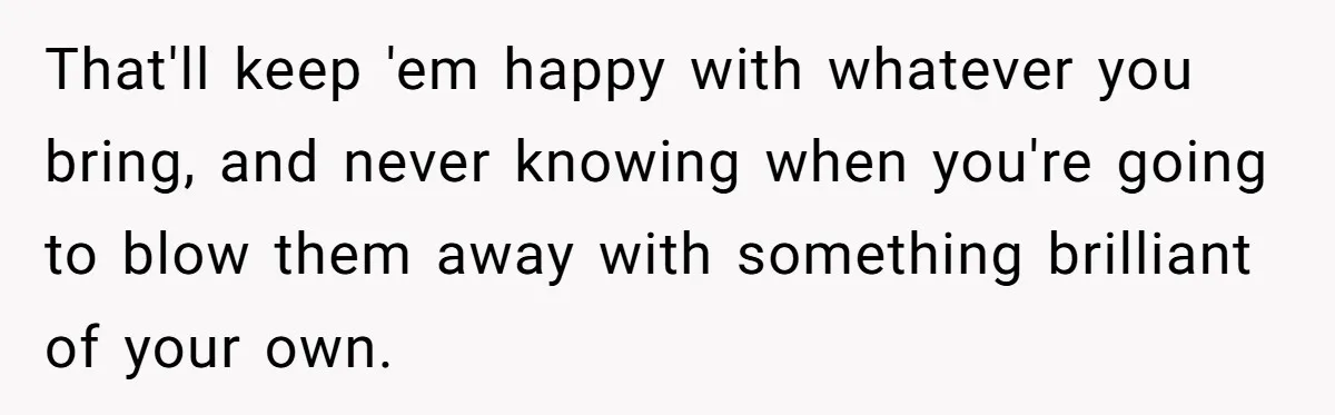 That'll keep 'em happy with whatever you bring, and never knowing when you're going to blow them away with something brilliant of your own.