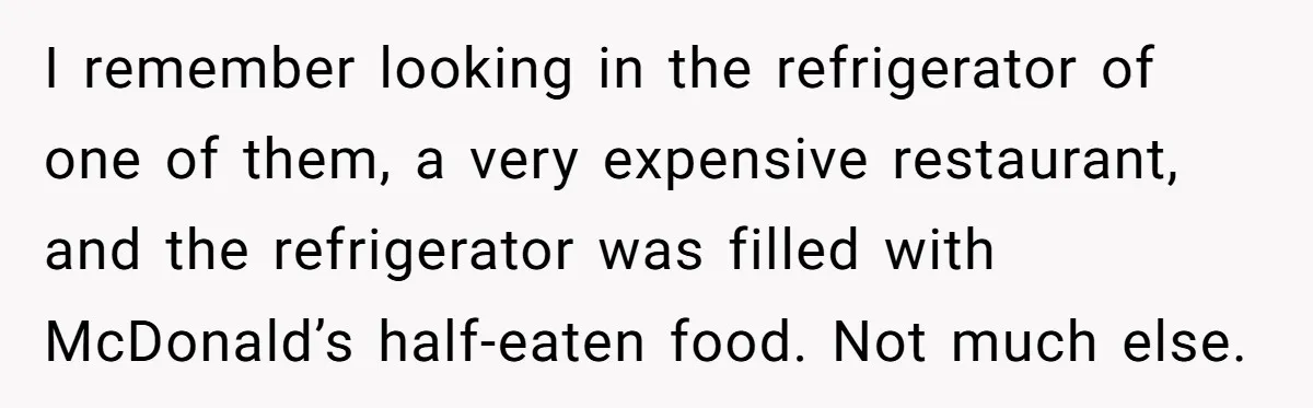 I remember looking in the refrigerator of one of them, a very expensive restaurant, and the refrigerator was filled with McDonald’s half-eaten food. Not much else.