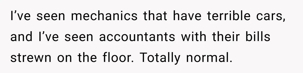 I’ve seen mechanics that have terrible cars, and I’ve seen accountants with their bills strewn on the floor. Totally normal.